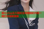 糖心vlog永久网址全攻略精彩内容一网打尽最新更新