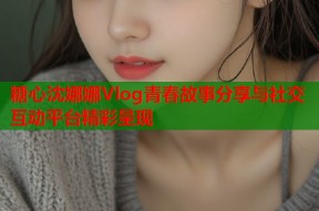 糖心沈娜娜Vlog青春故事分享与社交互动平台精彩呈现