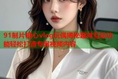 91制片糖心vlog玩偶揭秘趣味互动功能轻松打造专属视频内容