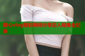 糖心vlog精彩瞬间分享后入视角全纪录