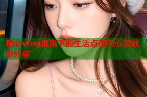 糖心vlog视角下的生活点滴与心灵故事分享