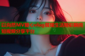 以向然MV糖心vlog展现生活精彩瞬间短视频分享平台