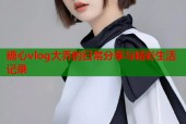糖心vlog大乔的日常分享与精彩生活记录