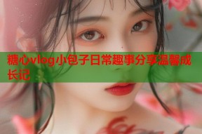 糖心vlog小包子日常趣事分享温馨成长记