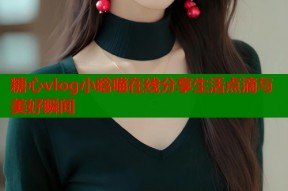 糖心vlog小晗喵在线分享生活点滴与美好瞬间