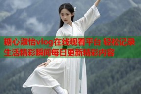 糖心淑怡vlog在线观看平台 轻松记录生活精彩瞬间每日更新精彩内容