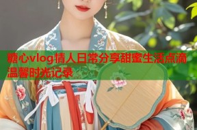 糖心vlog情人日常分享甜蜜生活点滴温馨时光记录