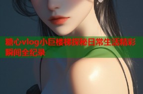 糖心vlog小巨楼梯探秘日常生活精彩瞬间全纪录