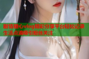 剧情糖心vlog精彩分享平台轻松记录生活点滴吸引粉丝关注