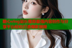 糖心vlog站长推荐最强内容创作与分享平台轻松打造爆款视频