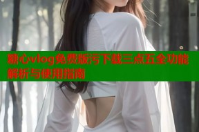 糖心vlog免费版污下载三点五全功能解析与使用指南
