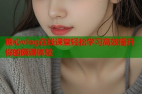 糖心vlog在线课堂轻松学习高效提升你的网课体验