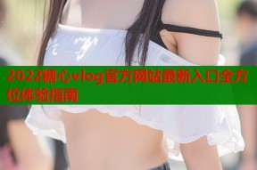 2022糖心vlog官方网站最新入口全方位体验指南