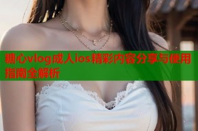 糖心vlog成人ios精彩内容分享与使用指南全解析