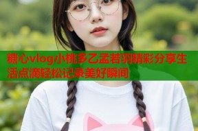 糖心vlog小桃多乙孟若羽精彩分享生活点滴轻松记录美好瞬间