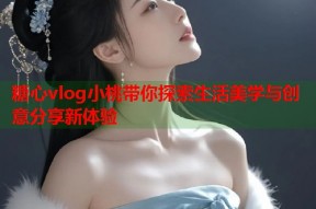 糖心vlog小桃带你探索生活美学与创意分享新体验