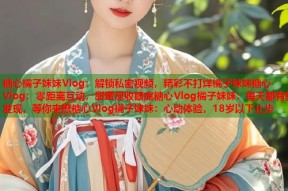 糖心橘子妹妹Vlog：解锁私密视频，精彩不打烊橘子妹妹糖心Vlog：零距离互动，甜蜜尽收眼底糖心Vlog橘子妹妹：每天都有新发现，等你来撩糖心Vlog橘子妹妹：心动体验，18岁以下止步