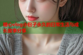 糖心vlog小包子永久的日常生活与成长故事分享