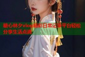 糖心林夕vlog精彩日常记录平台轻松分享生活点滴