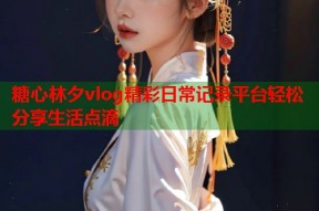 糖心林夕vlog精彩日常记录平台轻松分享生活点滴