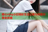 糖心vlog小巨精彩生活记录与创意分享全攻略