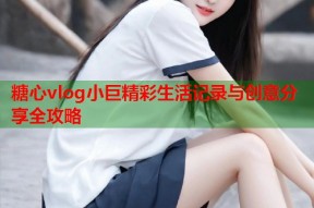 糖心vlog小巨精彩生活记录与创意分享全攻略
