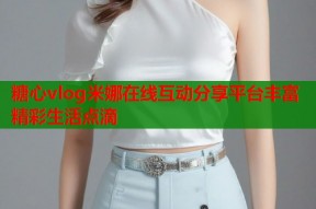 糖心vlog米娜在线互动分享平台丰富精彩生活点滴