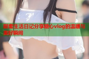 甜蜜生活日记分享糖心vlog的温暖与美好瞬间