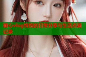 糖心vlog悦悦的日常分享与生活点滴记录