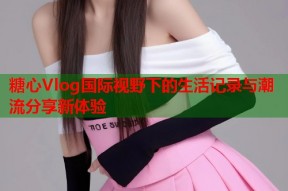 糖心Vlog国际视野下的生活记录与潮流分享新体验