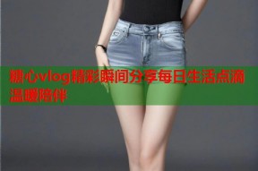 糖心vlog精彩瞬间分享每日生活点滴温暖陪伴