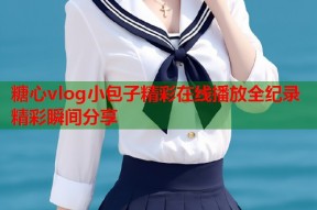 糖心vlog小包子精彩在线播放全纪录精彩瞬间分享