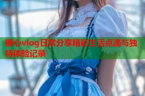 糖心vlog日常分享精彩生活点滴与独特体验记录