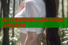 糖心柠檬猫短视频vlog精彩分享轻松记录生活点滴