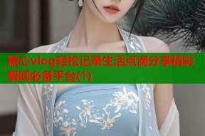 糖心vlog轻松记录生活点滴分享精彩瞬间必备平台(1)