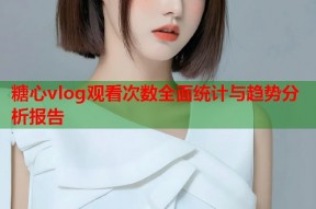 糖心vlog观看次数全面统计与趋势分析报告
