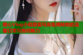 糖心Vlog小晗甜美写真集揭秘她的温馨日常与独特魅力