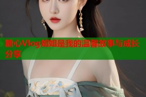 糖心Vlog姐姐是我的温馨故事与成长分享