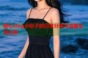 糖心vlog小包子的日常分享与温馨生活记录