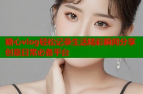 糖心vlog轻松记录生活精彩瞬间分享创意日常必备平台