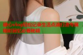 糖心vlog轻松记录生活点滴打造专属精彩回忆必看秘籍