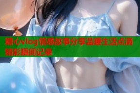 糖心vlog情感故事分享温暖生活点滴精彩瞬间记录