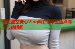 不见星空糖心Vlog精彩记录生活点滴与心动瞬间