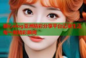 糖心vlog亚洲精彩分享平台记录生活每一刻精彩瞬间