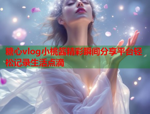 糖心vlog小桃酱精彩瞬间分享平台轻松记录生活点滴  第1张