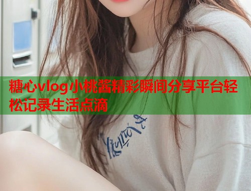 糖心vlog小桃酱精彩瞬间分享平台轻松记录生活点滴  第2张