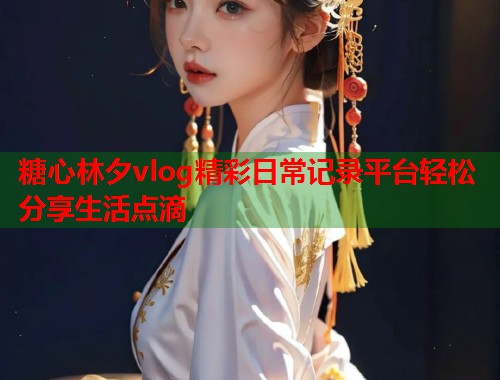 糖心林夕vlog精彩日常记录平台轻松分享生活点滴  第1张