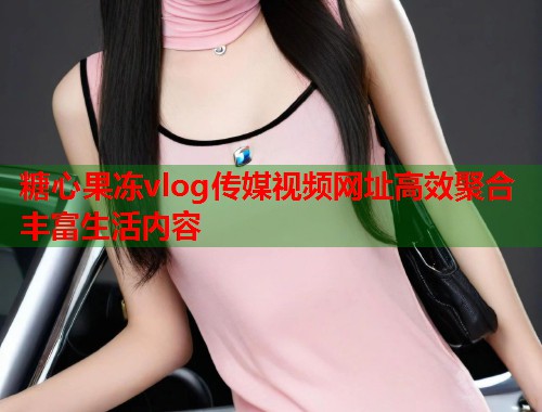 糖心果冻vlog传媒视频网址高效聚合丰富生活内容  第1张
