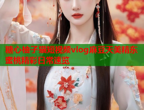 糖心柚子猫短视频vlog麻豆天美精东蜜桃精彩日常速览  第1张