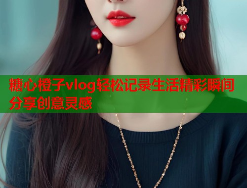 糖心橙子vlog轻松记录生活精彩瞬间分享创意灵感  第1张